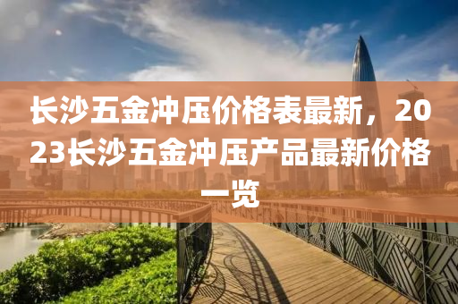 長(zhang)沙五(wu)金(jin)衝壓(ya)價(jia)格(ge)錶最(zui)新(xin)，2023長沙(sha)五金衝壓産(chan)品(pin)最新(xin)價(jia)格(ge)一(yi)覽