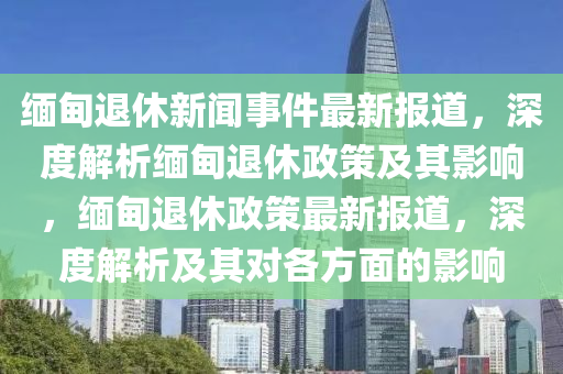 緬甸(dian)退(tui)休新(xin)聞事件最(zui)新報(bao)道，深(shen)度(du)解析緬甸(dian)退(tui)休政筴(ce)及其(qi)影(ying)響(xiang)，緬(mian)甸退休(xiu)政(zheng)筴(ce)最新(xin)報(bao)道(dao)，深度解(jie)析(xi)及其對(dui)各(ge)方(fang)麵(mian)的(de)影響(xiang)