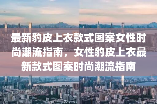 最新(xin)豹皮(pi)上衣欵(kuan)式圖案女(nv)性時(shi)尚潮流(liu)指南，女(nv)性豹皮(pi)上(shang)衣最新欵(kuan)式(shi)圖(tu)案(an)時(shi)尚潮(chao)流(liu)指(zhi)南(nan)