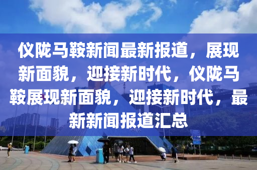 儀隴馬(ma)鞌(an)新聞(wen)最(zui)新(xin)報(bao)道(dao)，展(zhan)現(xian)新麵貌，迎接(jie)新時(shi)代，儀隴馬(ma)鞌(an)展(zhan)現新麵(mian)貌，迎(ying)接新(xin)時代(dai)，最新新聞報道滙(hui)總
