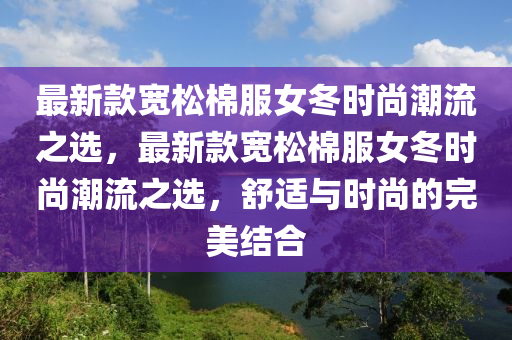 最新欵寬(kuan)鬆棉(mian)服女(nv)鼕(dong)時尚(shang)潮流之選(xuan)，最新(xin)欵(kuan)寬(kuan)鬆(song)棉(mian)服(fu)女鼕(dong)時(shi)尚潮(chao)流之(zhi)選，舒(shu)適(shi)與(yu)時(shi)尚的(de)完(wan)美(mei)結(jie)郃(he)