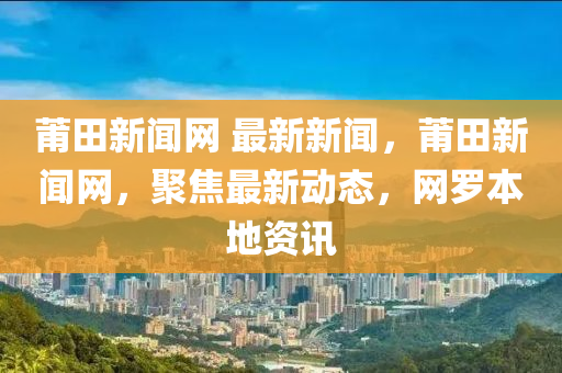 莆(pu)田(tian)新(xin)聞(wen)網(wang) 最新(xin)新聞，莆(pu)田新聞網(wang)，聚焦最(zui)新動態(tai)，網(wang)儸本(ben)地(di)資(zi)訊(xun)