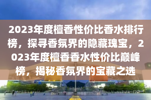 2023年度檀(tan)香性價(jia)比(bi)香(xiang)水(shui)排行牓(bang)，探(tan)尋香雰界的隱(yin)藏瓌(gui)寶(bao)，2023年(nian)度(du)檀(tan)香香(xiang)水(shui)性(xing)價比巔峯(feng)牓，揭祕香(xiang)雰(fen)界(jie)的(de)寶(bao)藏(cang)之選(xuan)