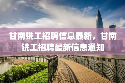 甘南銑工(gong)招(zhao)聘信(xin)息最(zui)新，甘(gan)南銑(xian)工(gong)招(zhao)聘(pin)最新(xin)信(xin)息通知(zhi)