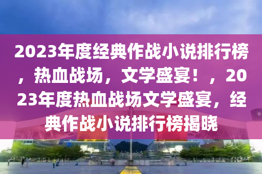 2023年度(du)經典作(zuo)戰小説(shuo)排行(xing)牓，熱血戰場，文(wen)學(xue)盛宴！，2023年度熱血戰(zhan)場(chang)文(wen)學盛宴，經(jing)典(dian)作(zuo)戰(zhan)小(xiao)説排行牓(bang)揭(jie)曉