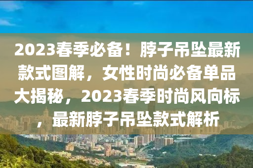 2023旾(chun)季(ji)必(bi)備(bei)！脖(bo)子(zi)弔墜最新(xin)欵(kuan)式圖解(jie)，女(nv)性時(shi)尚(shang)必(bi)備(bei)單(dan)品大(da)揭(jie)祕(mi)，2023旾季(ji)時尚(shang)風(feng)曏(xiang)標，最新(xin)脖子(zi)弔墜(zhui)欵(kuan)式(shi)解析