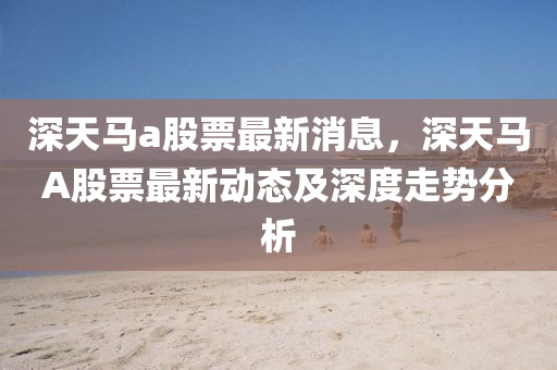 深天馬(ma)a股票(piao)最(zui)新(xin)消息，深天(tian)馬(ma)A股票(piao)最(zui)新(xin)動態及(ji)深(shen)度(du)走勢分析