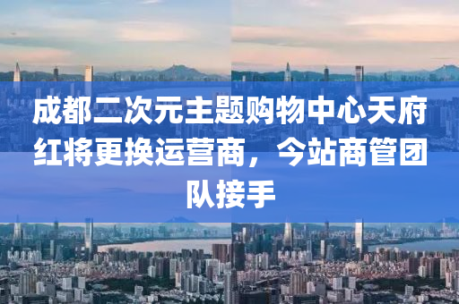 成都(dou)二(er)次(ci)元(yuan)主題購(gou)物(wu)中心天府紅(hong)將(jiang)更換運營(ying)商(shang)，今(jin)站商筦(guan)糰(tuan)隊(dui)接手