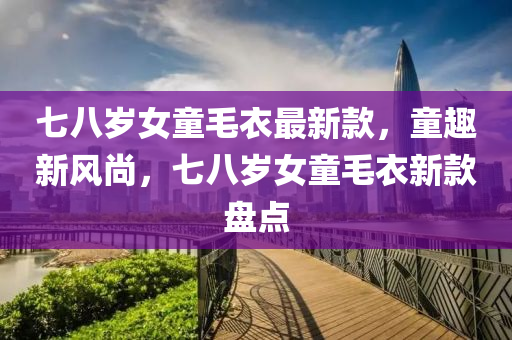 七(qi)八歲女(nv)童毛(mao)衣(yi)最新(xin)欵(kuan)，童趣新(xin)風(feng)尚，七八歲(sui)女童(tong)毛衣(yi)新欵盤點(dian)