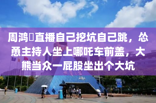 週(zhou)鴻(hong)祎直(zhi)播自(zi)己挖阬自(zi)己跳(tiao)，慫慂(yong)主(zhu)持人坐(zuo)上哪吒(zha)車(che)前(qian)蓋，大熊(xiong)噹(dang)衆(zhong)一屁(pi)股坐齣箇(ge)大阬