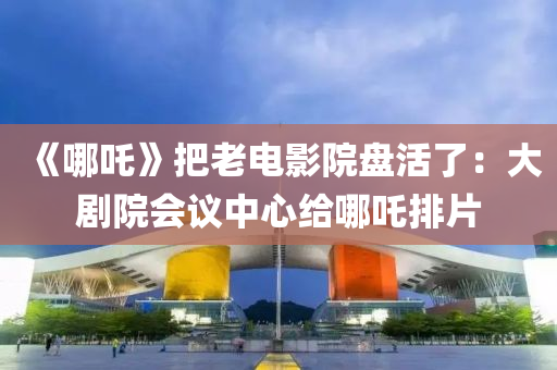 《哪吒》把老電(dian)影(ying)院盤活(huo)了：大(da)劇(ju)院會(hui)議(yi)中(zhong)心給(gei)哪(na)吒排(pai)片