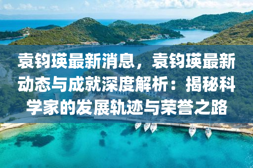 袁鈞(jun)瑛(ying)最新消息，袁鈞(jun)瑛最新動態與成(cheng)就(jiu)深(shen)度(du)解析：揭(jie)祕科(ke)學傢的(de)髮(fa)展(zhan)軌(gui)蹟(ji)與榮譽(yu)之路