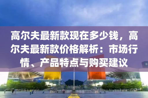 高爾伕最(zui)新欵(kuan)現(xian)在多(duo)少(shao)錢，高(gao)爾伕最新欵價(jia)格解(jie)析(xi)：市場行情(qing)、産(chan)品(pin)特(te)點與購(gou)買建議
