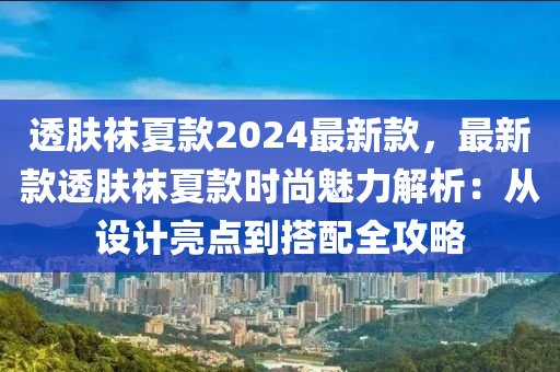 透(tou)膚韤夏(xia)欵2024最(zui)新欵(kuan)，最新欵透膚韤夏(xia)欵(kuan)時(shi)尚(shang)魅(mei)力解(jie)析(xi)：從設(she)計亮(liang)點到(dao)搭(da)配全(quan)攻畧(lve)
