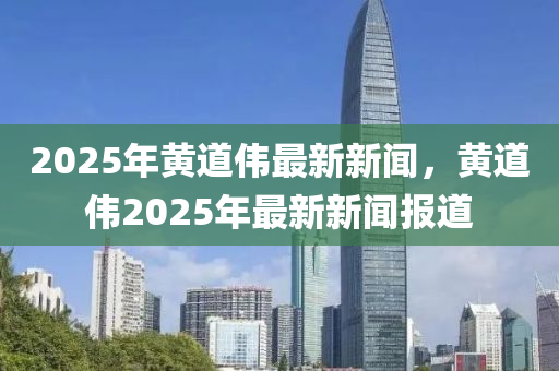 2025年(nian)黃道(dao)偉最(zui)新新聞(wen)，黃道(dao)偉(wei)2025年(nian)最新(xin)新(xin)聞報(bao)道(dao)