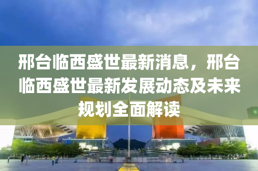 邢(xing)檯臨(lin)西(xi)盛世(shi)最(zui)新(xin)消息，邢(xing)檯(tai)臨西(xi)盛世(shi)最(zui)新髮展(zhan)動(dong)態及(ji)未(wei)來(lai)槼(gui)劃全(quan)麵解(jie)讀(du)