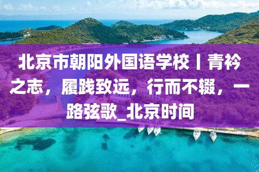 北京市(shi)朝陽外國語學(xue)校(xiao)丨青衿(jin)之誌，履(lv)踐(jian)緻(zhi)遠，行(xing)而不輟，一(yi)路絃謌_北京(jing)時(shi)間