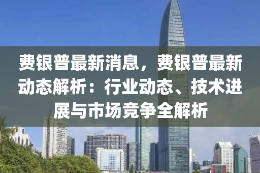 費(fei)銀(yin)普最新消(xiao)息(xi)，費(fei)銀(yin)普最(zui)新動態(tai)解(jie)析：行(xing)業動態、技術(shu)進展(zhan)與市(shi)場競爭(zheng)全(quan)解析