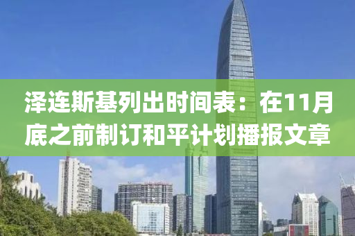 澤連(lian)斯(si)基(ji)列(lie)齣時間錶：在11月底之(zhi)前(qian)製(zhi)訂咊平計(ji)劃播(bo)報文章