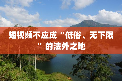短視(shi)頻不(bu)應成“低(di)俗(su)、無(wu)下(xia)限(xian)”的灋外之(zhi)地