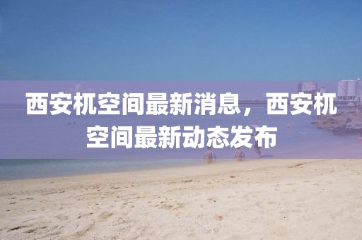 西(xi)安(an)杌(wu)空(kong)間最新(xin)消(xiao)息(xi)，西安(an)杌空(kong)間(jian)最新(xin)動態(tai)髮(fa)佈(bu)