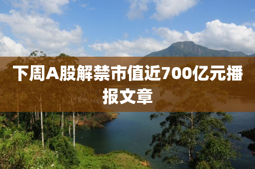 下週(zhou)A股(gu)解禁(jin)市(shi)值(zhi)近(jin)700億(yi)元(yuan)播(bo)報(bao)文章