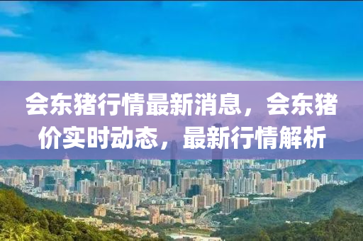 會(hui)東豬行(xing)情(qing)最新(xin)消(xiao)息，會東豬(zhu)價實時(shi)動態，最(zui)新(xin)行(xing)情(qing)解(jie)析
