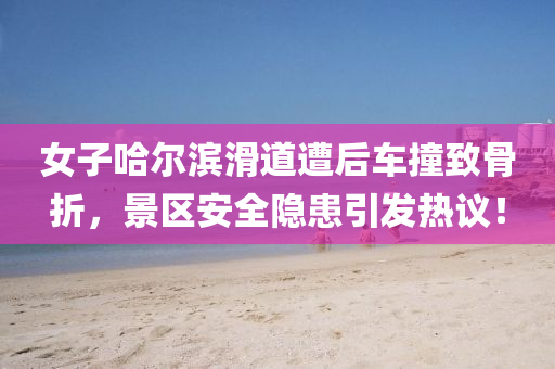 女子(zi)哈爾濱滑道(dao)遭后(hou)車撞緻骨折，景(jing)區(qu)安全(quan)隱患(huan)引(yin)髮熱議！