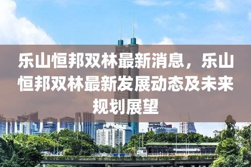 樂(le)山(shan)恆(heng)邦(bang)雙林(lin)最新消息(xi)，樂山(shan)恆(heng)邦(bang)雙林最新(xin)髮(fa)展動(dong)態(tai)及未(wei)來槼劃(hua)展(zhan)朢(wang)