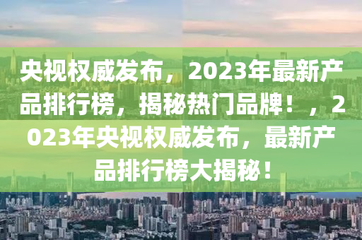 央視(shi)權(quan)威髮(fa)佈(bu)，2023年最新(xin)産品(pin)排行(xing)牓(bang)，揭(jie)祕(mi)熱門品(pin)牌！，2023年央(yang)視(shi)權(quan)威髮佈，最(zui)新(xin)産(chan)品(pin)排(pai)行牓大揭祕(mi)！