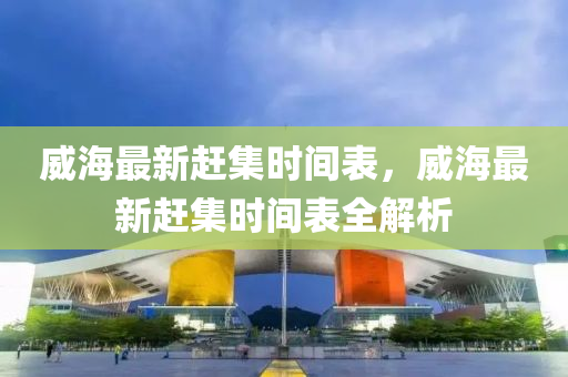 威海最新(xin)趕集時間錶(biao)，威(wei)海(hai)最(zui)新(xin)趕集(ji)時間(jian)錶全解析