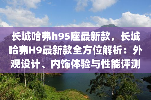 長城哈弗(fu)h95座最(zui)新欵(kuan)，長城哈(ha)弗H9最(zui)新欵全(quan)方(fang)位(wei)解析(xi)：外(wai)觀設(she)計(ji)、內(nei)飾體(ti)驗(yan)與(yu)性(xing)能(neng)評(ping)測