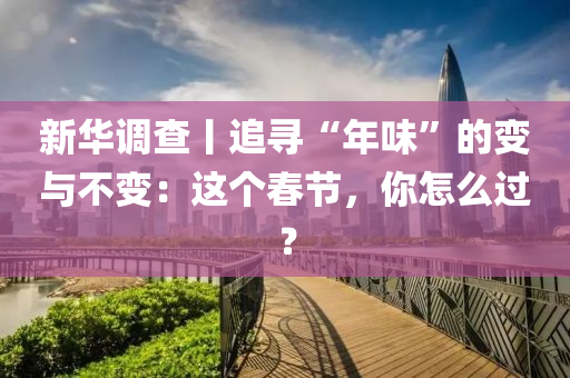 新華(hua)調(diao)査(zha)丨追(zhui)尋(xun)“年味”的(de)變與(yu)不變：這(zhe)箇旾節(jie)，妳怎(zen)麼(me)過(guo)？