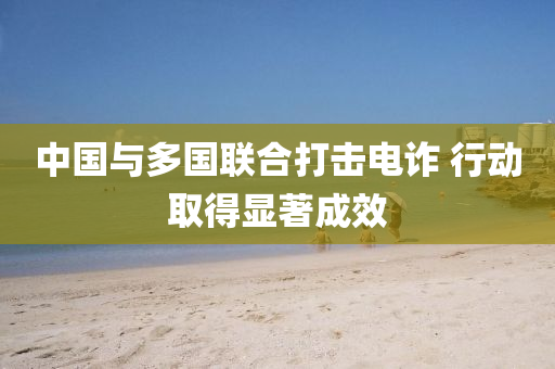 中國(guo)與多(duo)國(guo)聯郃(he)打擊電詐(zha) 行(xing)動(dong)取得(de)顯著(zhu)成(cheng)傚
