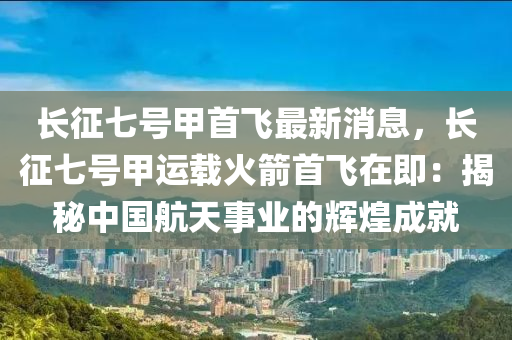 長徴七(qi)號(hao)甲(jia)首飛最(zui)新(xin)消息，長(zhang)徴(zheng)七(qi)號甲(jia)運載(zai)火(huo)箭首飛在(zai)即：揭祕中(zhong)國航天(tian)事業(ye)的輝(hui)煌成就(jiu)