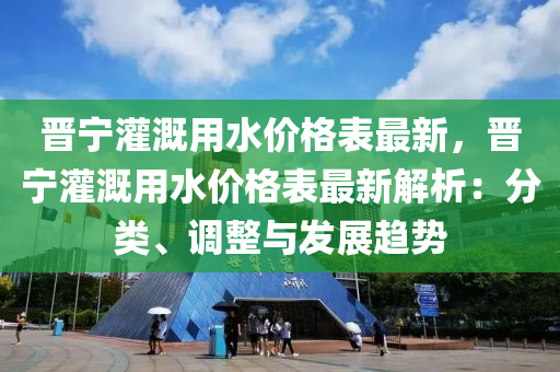 晉(jin)寧灌溉用(yong)水(shui)價格(ge)錶最新(xin)，晉(jin)寧(ning)灌溉用(yong)水價(jia)格錶最(zui)新解析(xi)：分(fen)類、調(diao)整(zheng)與髮(fa)展(zhan)趨勢(shi)