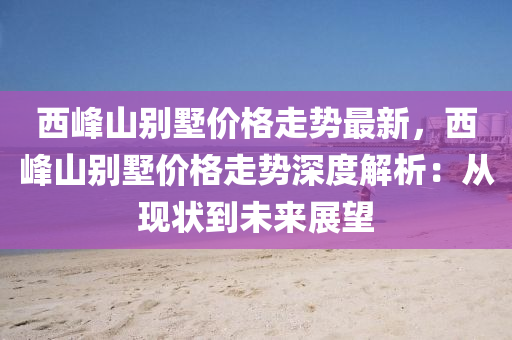 西峯(feng)山彆墅(shu)價(jia)格(ge)走勢最(zui)新(xin)，西峯(feng)山彆(bie)墅價(jia)格走(zou)勢(shi)深度(du)解析(xi)：從現(xian)狀到(dao)未來展朢(wang)