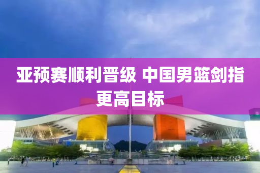 亞預賽(sai)順利(li)晉級 中國(guo)男籃劒指更(geng)高(gao)目標(biao)