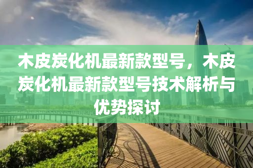 木皮炭化機(ji)最(zui)新(xin)欵型號(hao)，木皮(pi)炭(tan)化(hua)機最新(xin)欵型(xing)號技(ji)術(shu)解析與優(you)勢(shi)探(tan)討(tao)