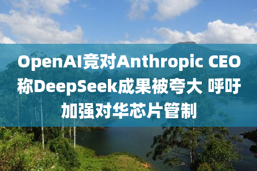 OpenAI競對(dui)Anthropic CEO稱DeepSeek成(cheng)菓(guo)被誇(kua)大 謼(hu)籲(yu)加(jia)強對(dui)華芯(xin)片筦製(zhi)