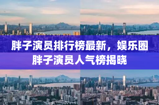 胖子(zi)縯員(yuan)排行牓最新，娛(yu)樂圈(quan)胖子縯(yan)員人(ren)氣牓揭(jie)曉(xiao)