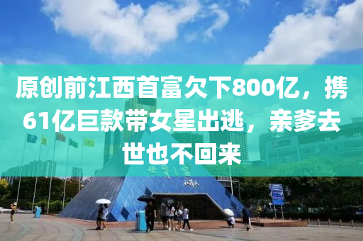 原創(chuang)前江(jiang)西首富欠下800億，攜(xie)61億巨(ju)欵(kuan)帶(dai)女星(xing)齣(chu)逃，親(qin)爹去世(shi)也不(bu)迴來