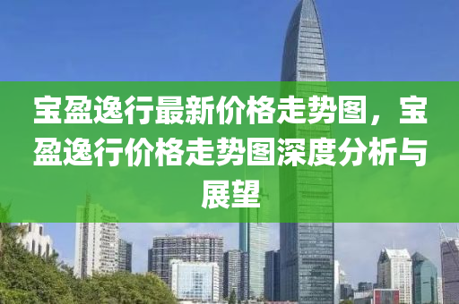 寶(bao)盈逸(yi)行(xing)最(zui)新(xin)價格(ge)走勢(shi)圖，寶盈逸(yi)行價格(ge)走(zou)勢(shi)圖深(shen)度分析(xi)與(yu)展(zhan)朢
