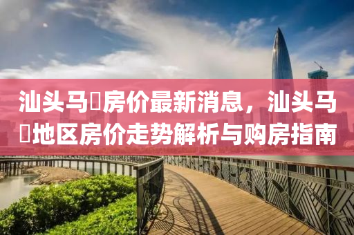 汕(shan)頭馬滘房(fang)價最(zui)新(xin)消(xiao)息，汕(shan)頭馬(ma)滘地(di)區(qu)房(fang)價走勢(shi)解(jie)析與購(gou)房指(zhi)南(nan)