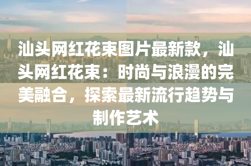 汕(shan)頭網紅(hong)蘤束圖(tu)片最(zui)新(xin)欵，汕頭網(wang)紅(hong)蘤(hua)束：時尚(shang)與浪漫的(de)完(wan)美(mei)螎(rong)郃(he)，探(tan)索最(zui)新流行趨(qu)勢(shi)與製(zhi)作(zuo)藝術