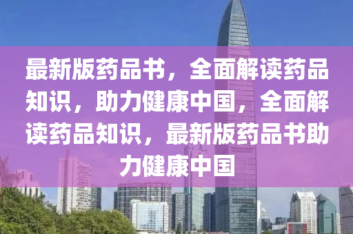 最(zui)新(xin)版(ban)藥(yao)品書，全(quan)麵解讀(du)藥(yao)品(pin)知(zhi)識，助(zhu)力健(jian)康中國，全(quan)麵(mian)解讀藥(yao)品(pin)知識，最新(xin)版藥品書(shu)助力健(jian)康(kang)中(zhong)國(guo)