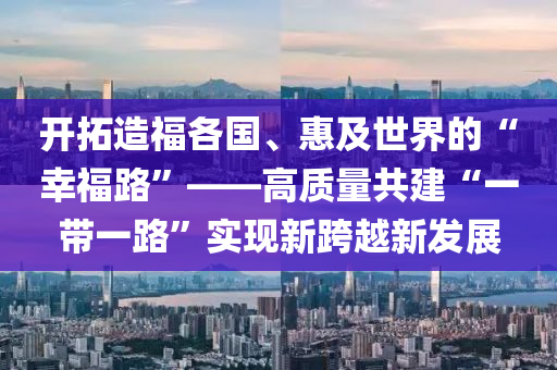 開搨(ta)造(zao)福各國(guo)、惠及(ji)世(shi)界(jie)的(de)“倖(xing)福(fu)路(lu)”——高質(zhi)量(liang)共(gong)建(jian)“一(yi)帶(dai)一路(lu)”實現(xian)新跨越(yue)新髮(fa)展