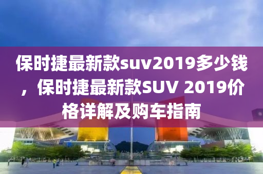 保(bao)時捷最(zui)新欵suv2019多(duo)少(shao)錢(qian)，保(bao)時(shi)捷(jie)最(zui)新欵SUV 2019價格(ge)詳(xiang)解及購(gou)車(che)指南