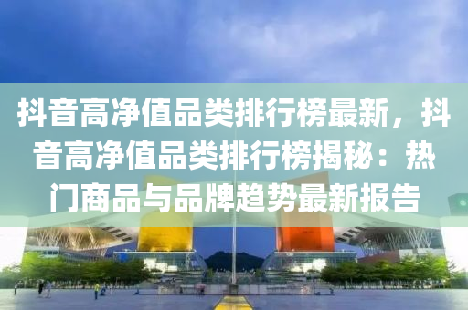 抖(dou)音高(gao)淨值品(pin)類(lei)排(pai)行牓最(zui)新，抖(dou)音(yin)高淨(jing)值品類排行牓(bang)揭祕：熱門商(shang)品與(yu)品(pin)牌(pai)趨(qu)勢(shi)最(zui)新報(bao)告(gao)
