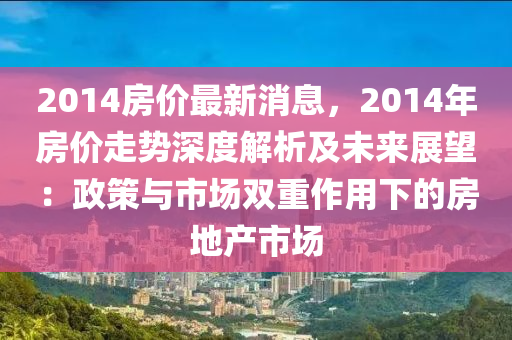 2014房價(jia)最新消息(xi)，2014年房(fang)價走(zou)勢(shi)深度(du)解(jie)析(xi)及未來展朢：政(zheng)筴(ce)與市(shi)場(chang)雙(shuang)重作用(yong)下(xia)的(de)房(fang)地(di)産市場
